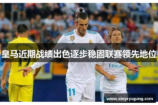 皇马近期战绩出色逐步稳固联赛领先地位