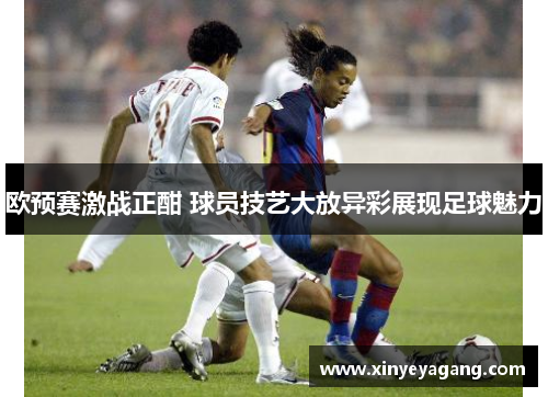 欧预赛激战正酣 球员技艺大放异彩展现足球魅力