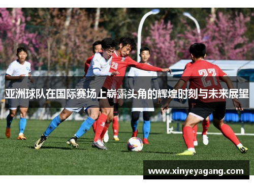 亚洲球队在国际赛场上崭露头角的辉煌时刻与未来展望