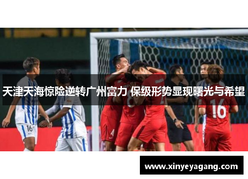 天津天海惊险逆转广州富力 保级形势显现曙光与希望