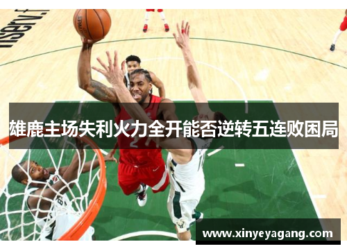 雄鹿主场失利火力全开能否逆转五连败困局
