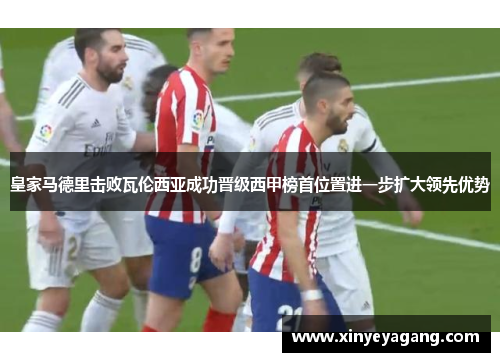 皇家马德里击败瓦伦西亚成功晋级西甲榜首位置进一步扩大领先优势