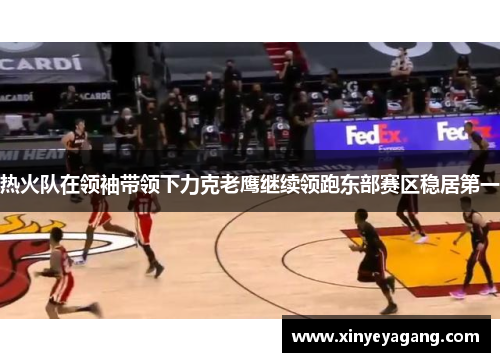 热火队在领袖带领下力克老鹰继续领跑东部赛区稳居第一
